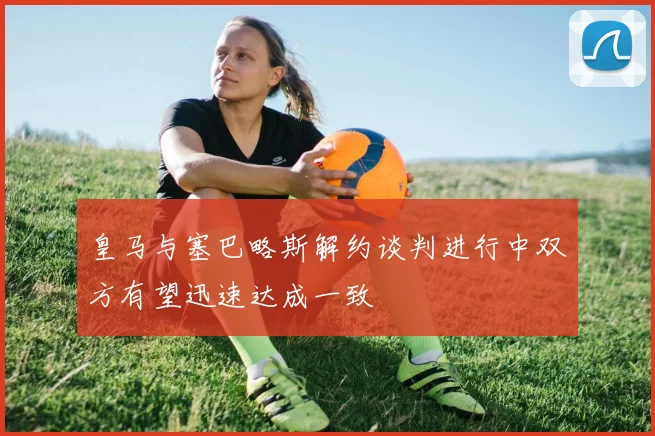 皇马与塞巴略斯解约谈判进行中双方有望迅速达成一致