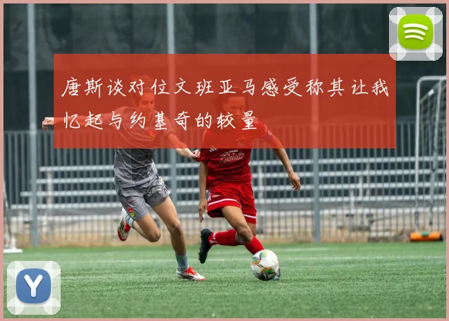 唐斯谈对位文班亚马感受称其让我忆起与约基奇的较量