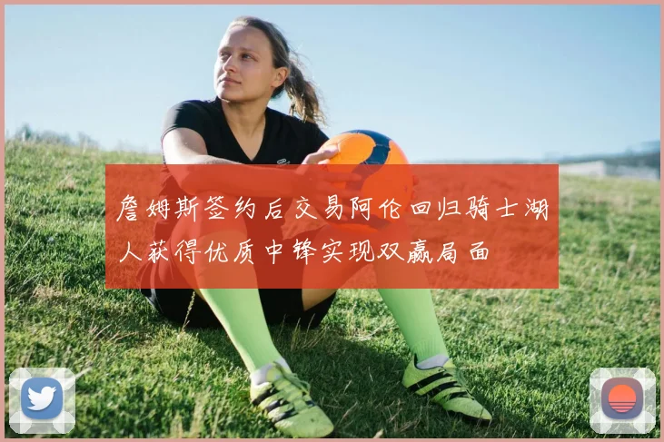 詹姆斯签约后交易阿伦回归骑士湖人获得优质中锋实现双赢局面