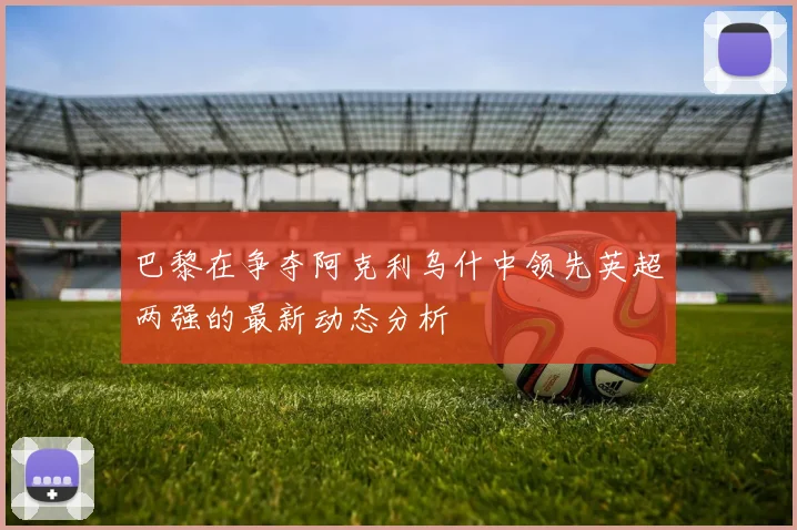 巴黎在争夺阿克利乌什中领先英超两强的最新动态分析