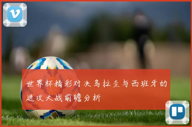 世界杯精彩对决乌拉圭与西班牙的进攻大战前瞻分析