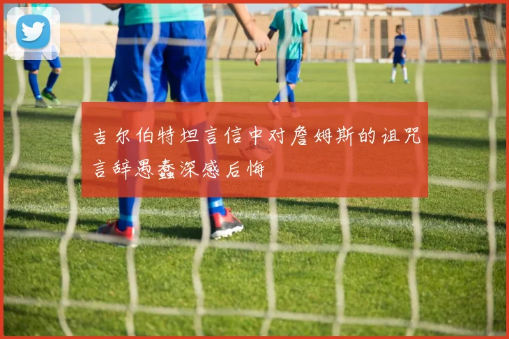 吉尔伯特坦言信中对詹姆斯的诅咒言辞愚蠢深感后悔