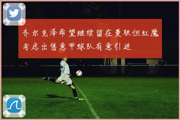 齐尔克泽希望继续留在曼联但红魔考虑出售意甲球队有意引进