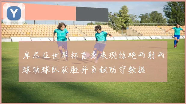 库尼亚世界杯首秀表现惊艳两射两球助球队获胜并贡献防守数据