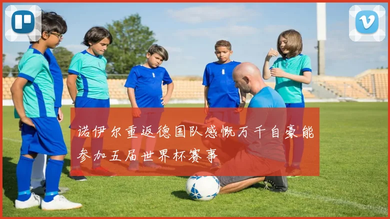 诺伊尔重返德国队感慨万千自豪能参加五届世界杯赛事