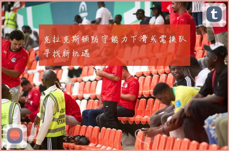 克拉克斯顿防守能力下滑或需换队寻找新机遇