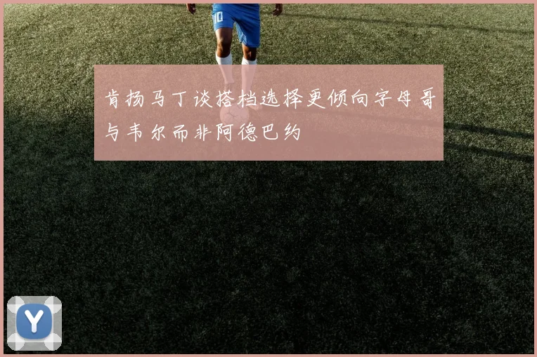 肯扬马丁谈搭档选择更倾向字母哥与韦尔而非阿德巴约