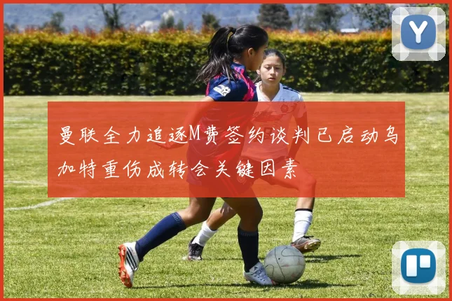 曼联全力追逐M费签约谈判已启动乌加特重伤成转会关键因素