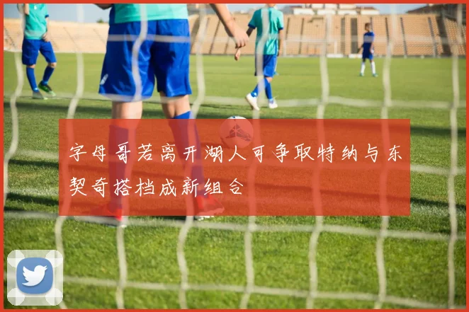 字母哥若离开湖人可争取特纳与东契奇搭档成新组合