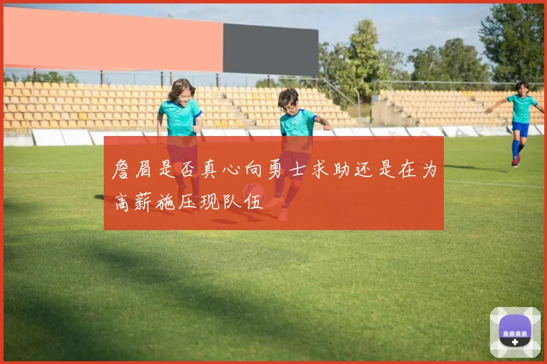 詹眉是否真心向勇士求助还是在为高薪施压现队伍