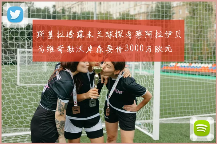 斯基拉透露米兰球探考察阿拉伊贝戈维奇勒沃库森要价3000万欧元