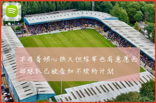 字母哥倾心热火但绿军也有意愿西部球队已被告知不续约计划