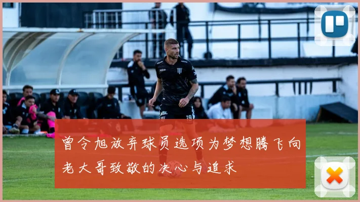 曾令旭放弃球员选项为梦想腾飞向老大哥致敬的决心与追求