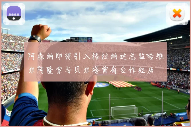 阿森纳即将引入格拉纳达总监哈维尔阿隆索与贝尔塔曾有合作经历