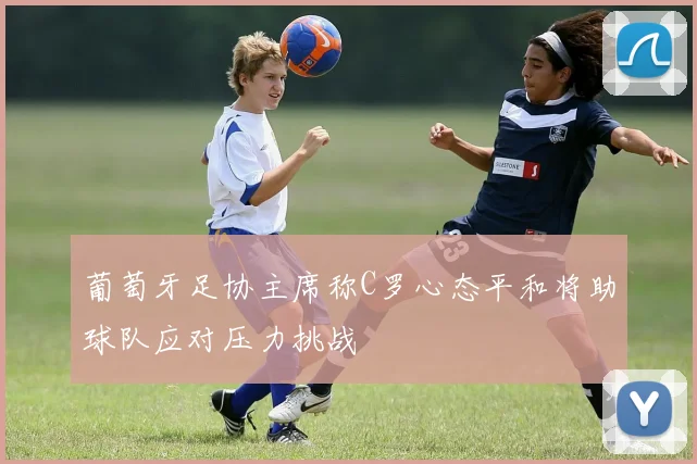 葡萄牙足协主席称C罗心态平和将助球队应对压力挑战