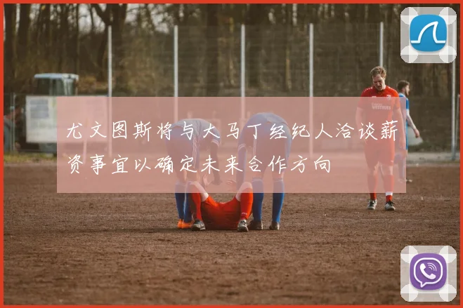 尤文图斯将与大马丁经纪人洽谈薪资事宜以确定未来合作方向