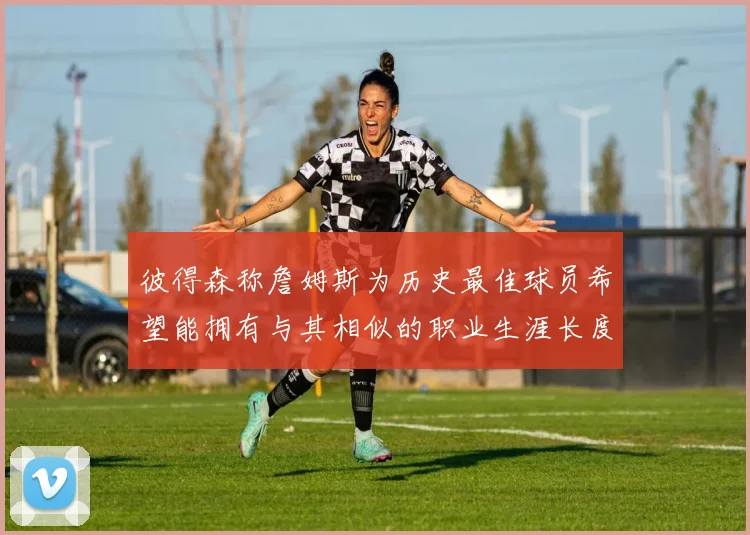 彼得森称詹姆斯为历史最佳球员希望能拥有与其相似的职业生涯长度