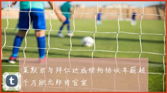 莱默尔与拜仁达成续约协议年薪超千万欧元即将官宣