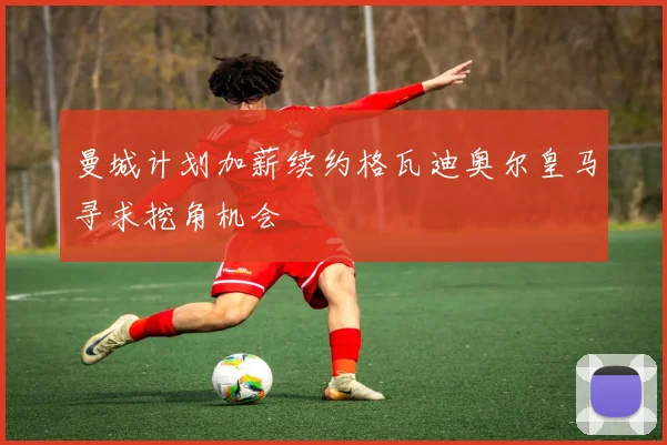 曼城计划加薪续约格瓦迪奥尔皇马寻求挖角机会